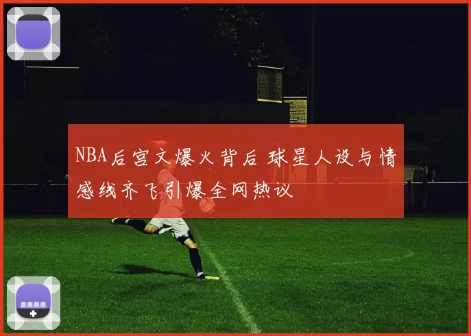 NBA后宫文爆火背后 球星人设与情感线齐飞引爆全网热议