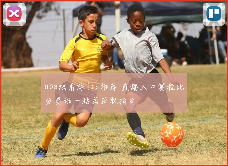 nba线看球jrs推荐 直播入口赛程比分资讯一站式获取指南