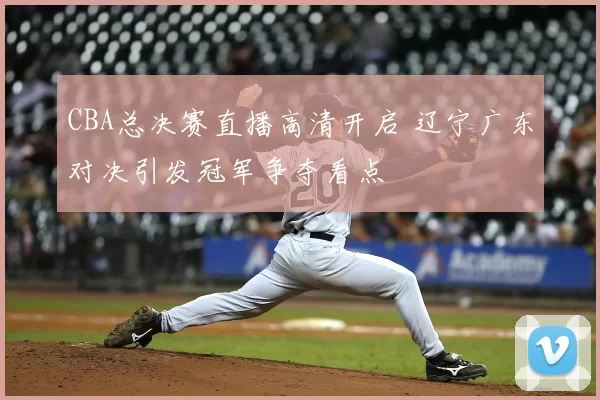 CBA总决赛直播高清开启 辽宁广东对决引发冠军争夺看点