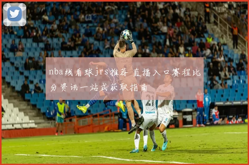 nba线看球jrs推荐 直播入口赛程比分资讯一站式获取指南