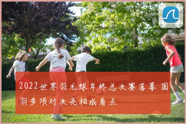 2022世界羽毛球年终总决赛落幕 国羽多项对决亮相成看点