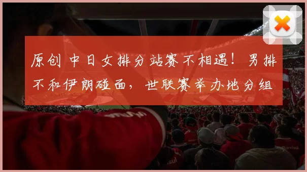 原创 中日女排分站赛不相遇！男排不和伊朗碰面，世联赛举办地分组揭晓