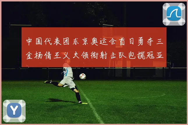 中国代表团东京奥运会首日勇夺三金杨倩王义夫领衔射击队包揽冠亚军