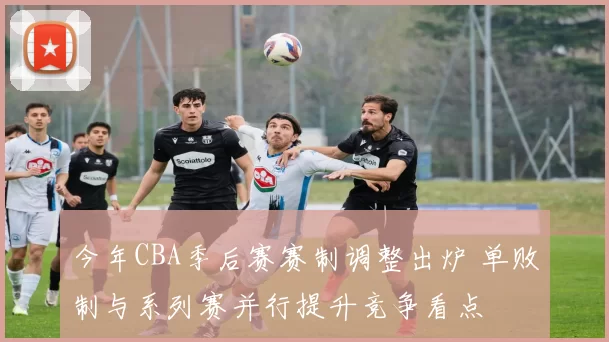今年CBA季后赛赛制调整出炉 单败制与系列赛并行提升竞争看点