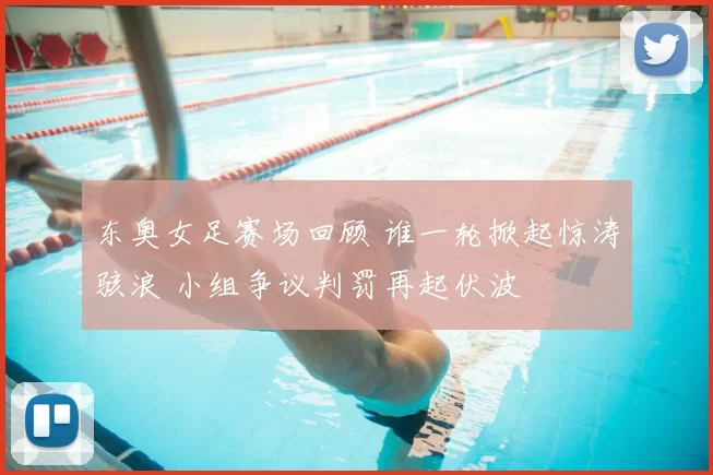 东奥女足赛场回顾 谁一轮掀起惊涛骇浪 小组争议判罚再起伏波