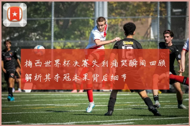 梅西世界杯决赛失利痛哭瞬间回顾解析其夺冠未果背后细节