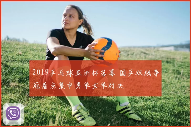 2019乒乓球亚洲杯落幕 国乒双线争冠看点集中男单女单对决