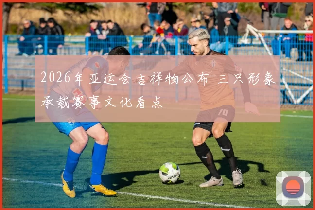 2026年亚运会吉祥物公布 三只形象承载赛事文化看点