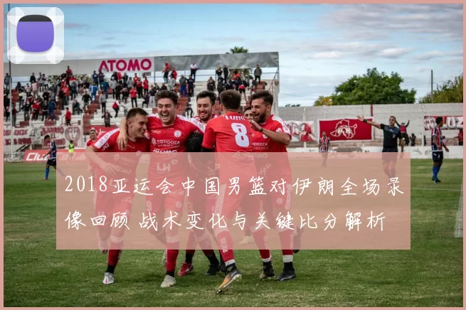 2018亚运会中国男篮对伊朗全场录像回顾 战术变化与关键比分解析