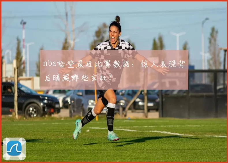 nba哈登最近比赛数据，惊人表现背后暗藏哪些玄机？