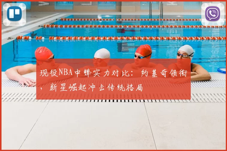 现役NBA中锋实力对比:约基奇领衔,新星崛起冲击传统格局