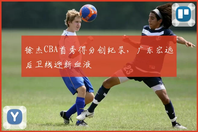 徐杰CBA首秀得分创纪录，广东宏远后卫线迎新血液