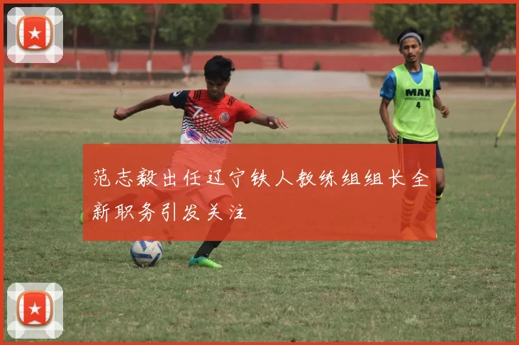 范志毅出任辽宁铁人教练组组长全新职务引发关注