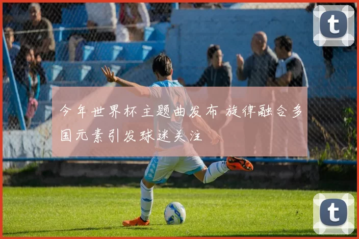今年世界杯主题曲发布 旋律融合多国元素引发球迷关注