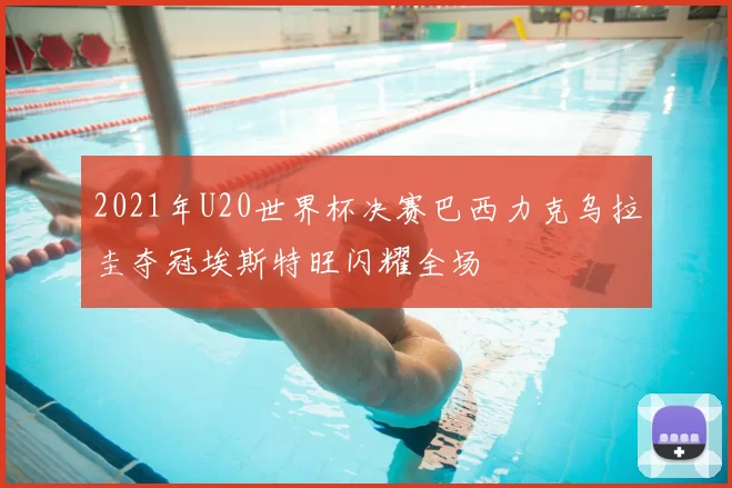 2021年U20世界杯决赛巴西力克乌拉圭夺冠埃斯特旺闪耀全场