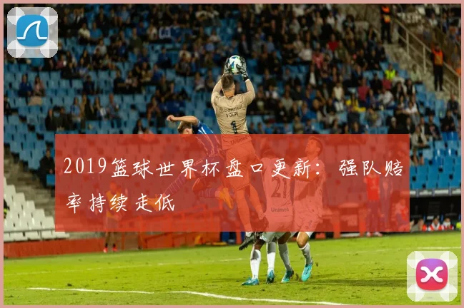 2019篮球世界杯盘口更新：强队赔率持续走低