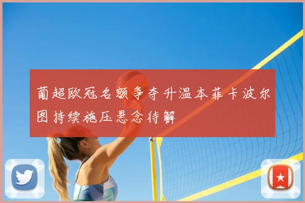 葡超欧冠名额争夺升温本菲卡波尔图持续施压悬念待解