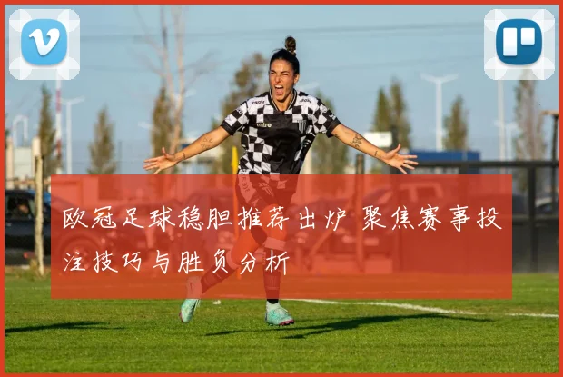 欧冠足球稳胆推荐出炉 聚焦赛事投注技巧与胜负分析