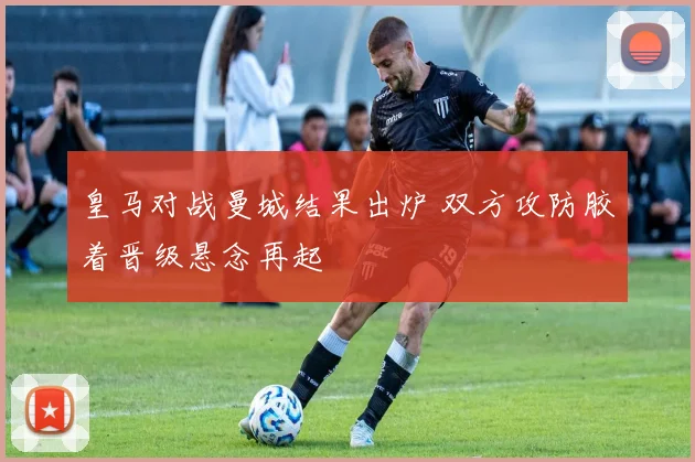 皇马对战曼城结果出炉 双方攻防胶着晋级悬念再起