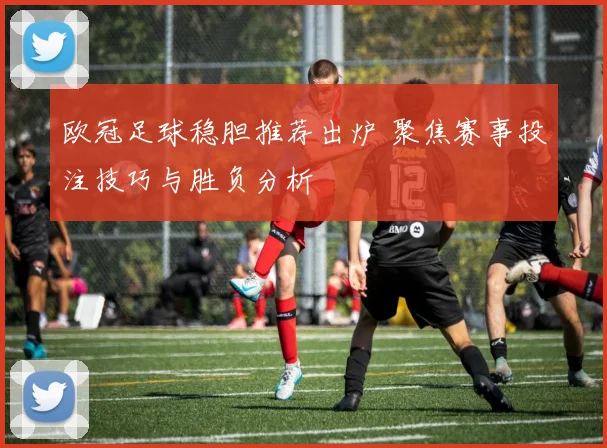 欧冠足球稳胆推荐出炉 聚焦赛事投注技巧与胜负分析