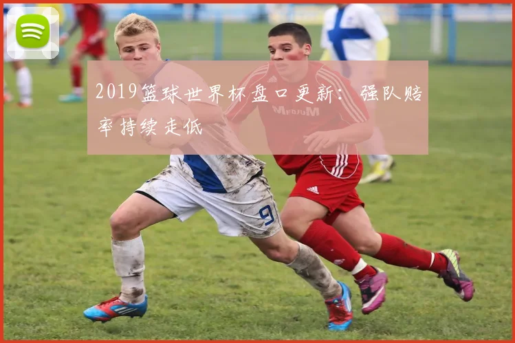 2019篮球世界杯盘口更新:强队赔率持续走低