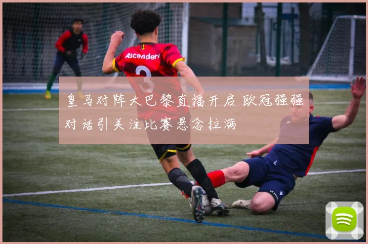 皇马对阵大巴黎直播开启 欧冠强强对话引关注比赛悬念拉满