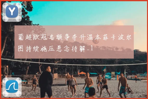 葡超欧冠名额争夺升温本菲卡波尔图持续施压悬念待解_1