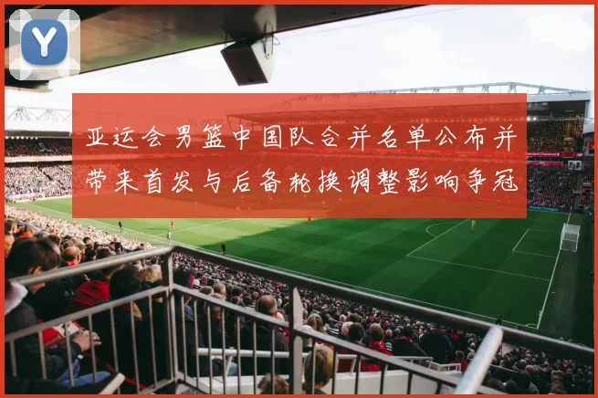 亚运会男篮中国队合并名单公布并带来首发与后备轮换调整影响争冠