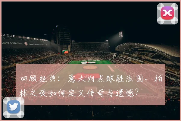 回顾经典：意大利点球胜法国，柏林之夜如何定义传奇与遗憾？